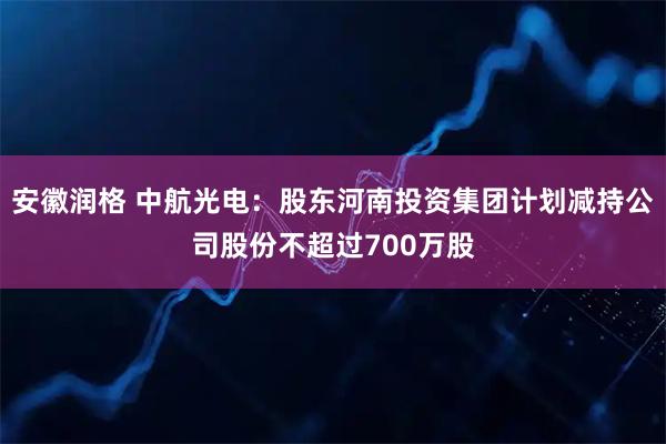 安徽润格 中航光电：股东河南投资集团计划减持公司股份不超过700万股