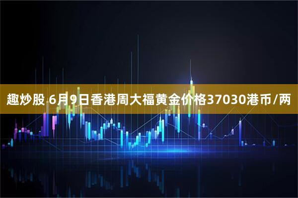 趣炒股 6月9日香港周大福黄金价格37030港币/两