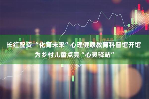 长红配资 “化育未来”心理健康教育科普馆开馆 为乡村儿童点亮“心灵驿站”