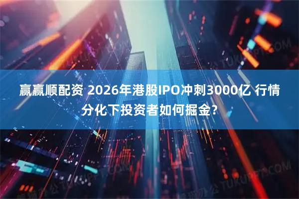 赢赢顺配资 2026年港股IPO冲刺3000亿 行情分化下投资者如何掘金？